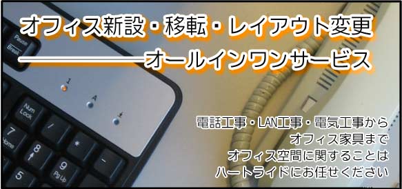 オフィス新設・移転・レイアウト変更のオールインワンサービス。電話工事・LAN工事・電気工事からオフィス家具までオフィス空間に関することはハートライドにお任せ下さい。